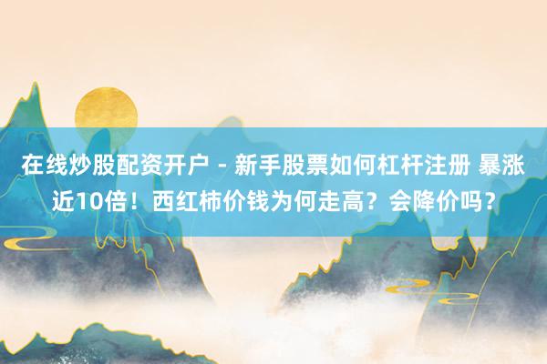 在线炒股配资开户 - 新手股票如何杠杆注册 暴涨近10倍！西红柿价钱为何走高？会降价吗？