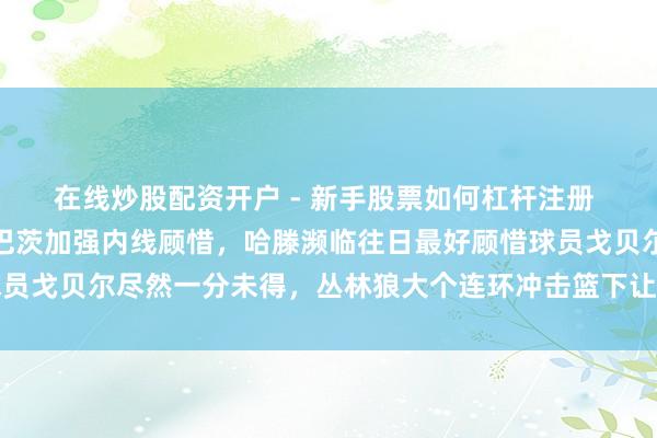 在线炒股配资开户 - 新手股票如何杠杆注册 雷霆队还不速即签下祖巴茨加强内线顾惜，哈滕濒临往日最好顾惜球员戈贝尔尽然一分未得，丛林狼大个连环冲击篮下让雷霆毫无还手之力