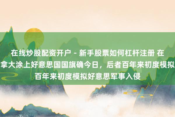 在线炒股配资开户 - 新手股票如何杠杆注册 在特朗普发图将加拿大涂上好意思国国旗确今日，后者百年来初度模拟好意思军事入侵