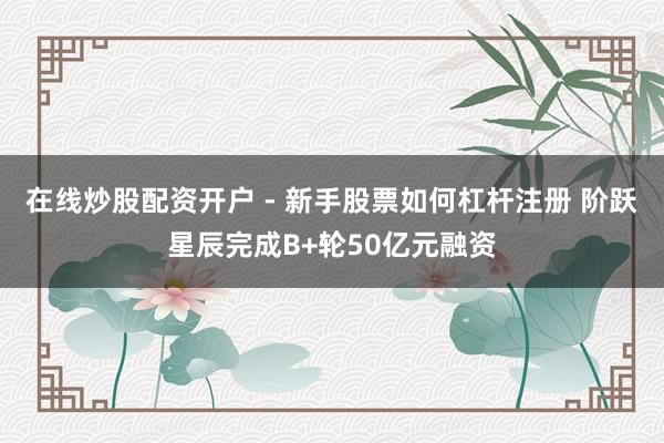 在线炒股配资开户 - 新手股票如何杠杆注册 阶跃星辰完成B+轮50亿元融资